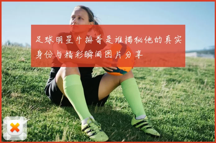 足球明星牛排哥是谁揭秘他的真实身份与精彩瞬间图片分享