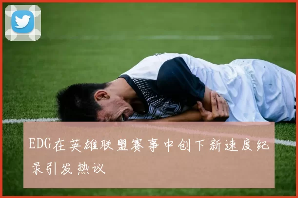 EDG在英雄联盟赛事中创下新速度纪录引发热议