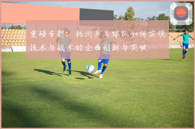 重磅专题：杭州乒乓球队如何实现技术与战术的全面创新与突破