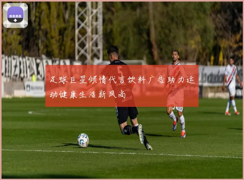 足球巨星倾情代言饮料广告助力运动健康生活新风尚