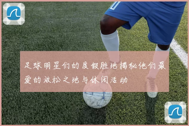 足球明星们的度假胜地揭秘他们最爱的放松之地与休闲活动