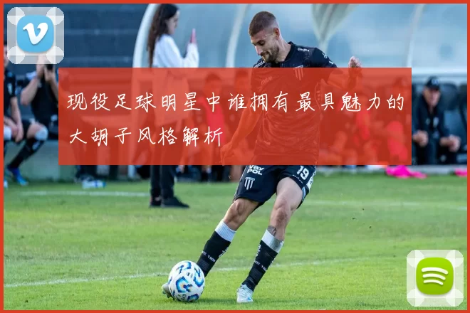 现役足球明星中谁拥有最具魅力的大胡子风格解析