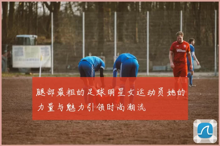 腿部最粗的足球明星女运动员她的力量与魅力引领时尚潮流