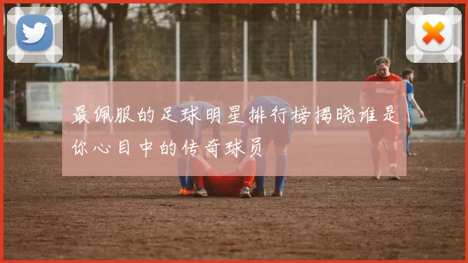 最佩服的足球明星排行榜揭晓谁是你心目中的传奇球员