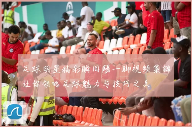 足球明星精彩瞬间踢一脚视频集锦让你领略足球魅力与技巧之美