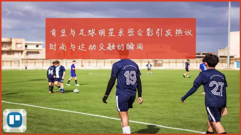 肯豆与足球明星亲密合影引发热议时尚与运动交融的瞬间