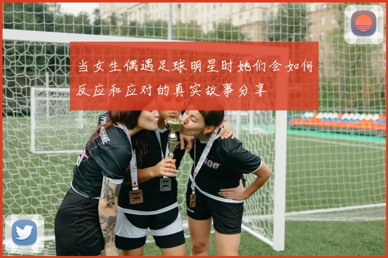 当女生偶遇足球明星时她们会如何反应和应对的真实故事分享