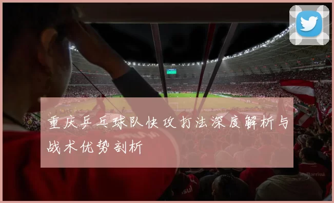 重庆乒乓球队快攻打法深度解析与战术优势剖析