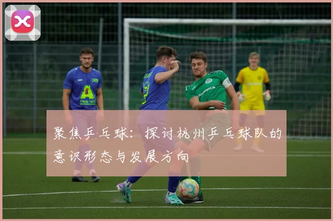 聚焦乒乓球：探讨杭州乒乓球队的意识形态与发展方向