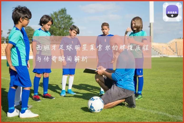 西班牙足球明星莱索尔的辉煌历程与传奇瞬间解析