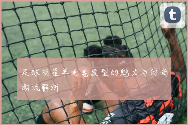足球明星羊毛卷发型的魅力与时尚潮流解析