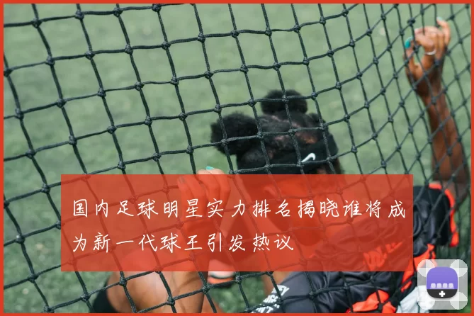 国内足球明星实力排名揭晓谁将成为新一代球王引发热议