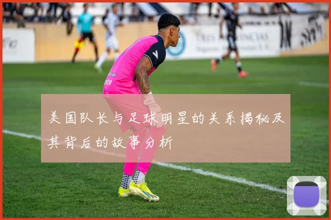 美国队长与足球明星的关系揭秘及其背后的故事分析
