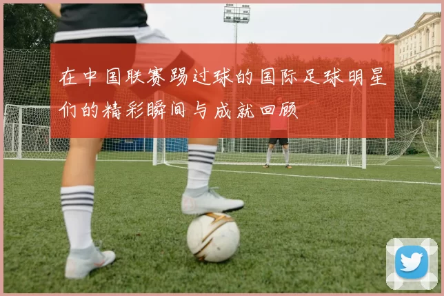 在中国联赛踢过球的国际足球明星们的精彩瞬间与成就回顾