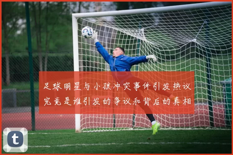 足球明星与小孩冲突事件引发热议究竟是谁引发的争议和背后的真相是什么