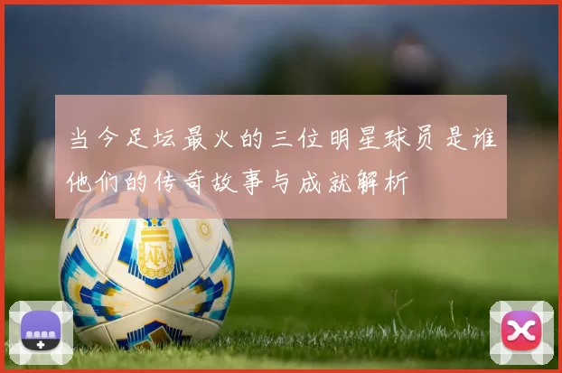 当今足坛最火的三位明星球员是谁他们的传奇故事与成就解析
