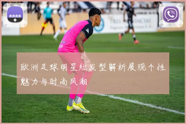 欧洲足球明星短发型解析展现个性魅力与时尚风潮
