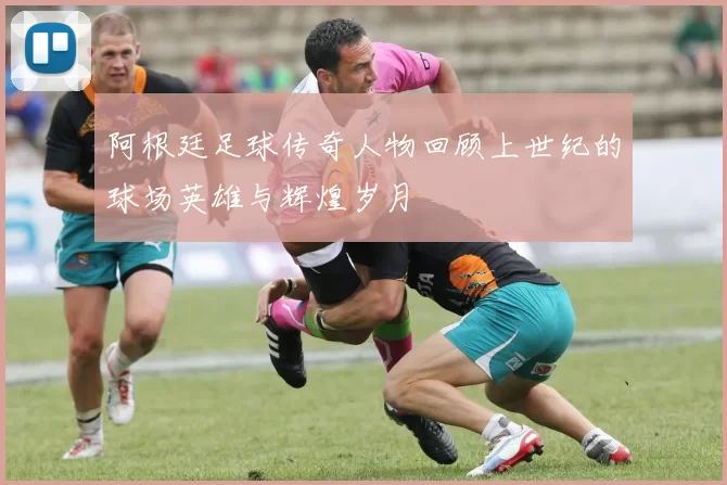 阿根廷足球传奇人物回顾上世纪的球场英雄与辉煌岁月