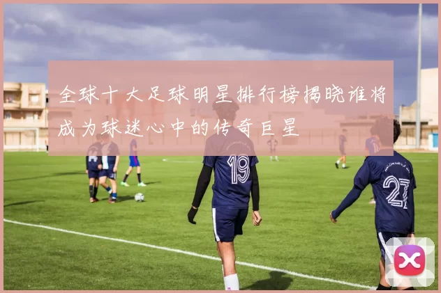 全球十大足球明星排行榜揭晓谁将成为球迷心中的传奇巨星