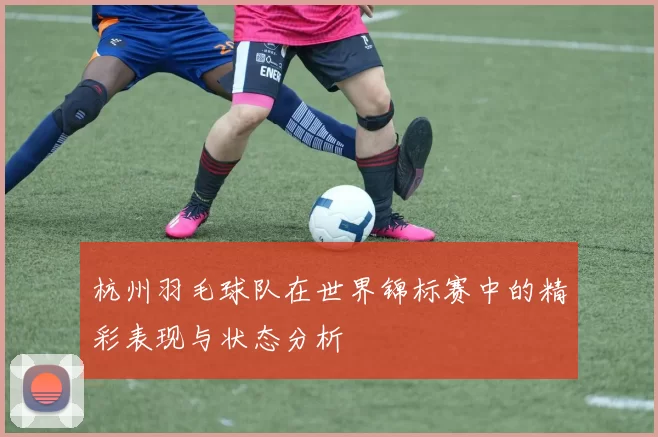 杭州羽毛球队在世界锦标赛中的精彩表现与状态分析