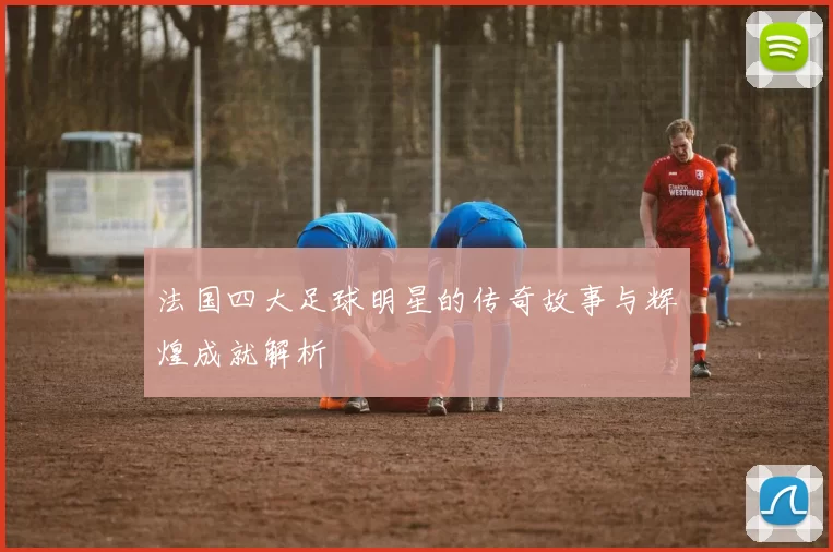 法国四大足球明星的传奇故事与辉煌成就解析