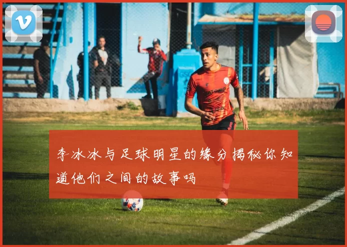 李冰冰与足球明星的缘分揭秘你知道他们之间的故事吗