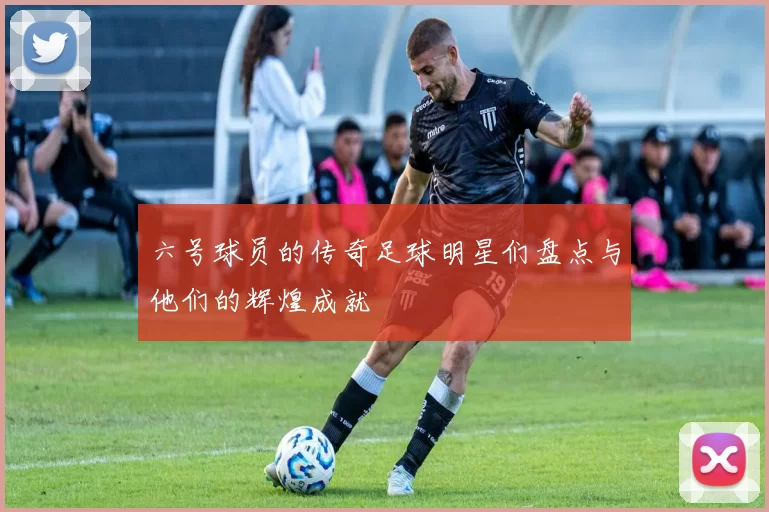 六号球员的传奇足球明星们盘点与他们的辉煌成就