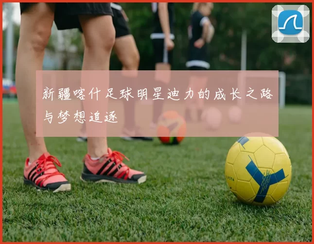 新疆喀什足球明星迪力的成长之路与梦想追逐