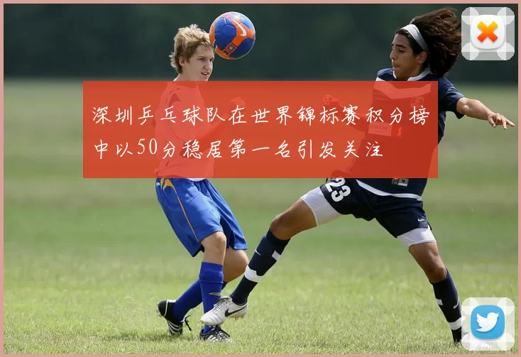深圳乒乓球队在世界锦标赛积分榜中以50分稳居第一名引发关注
