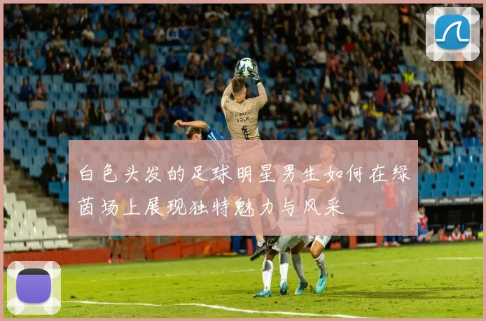 白色头发的足球明星男生如何在绿茵场上展现独特魅力与风采