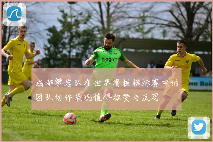 成都攀岩队在世界滑板锦标赛中的团队协作表现值得称赞与反思