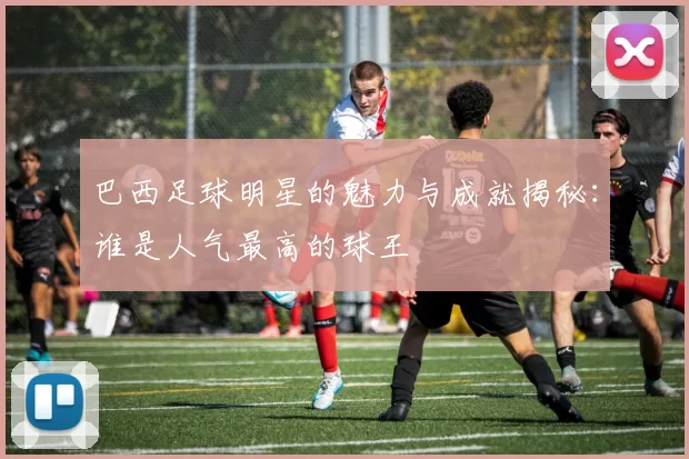巴西足球明星的魅力与成就揭秘：谁是人气最高的球王