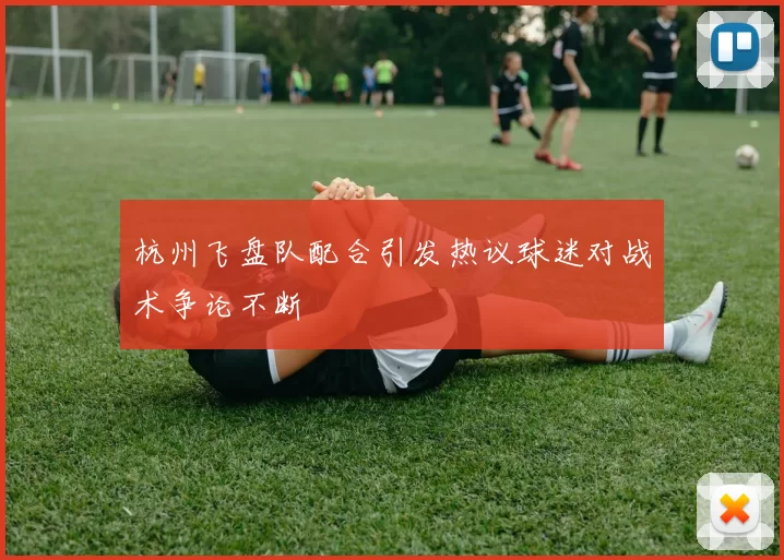 杭州飞盘队配合引发热议球迷对战术争论不断