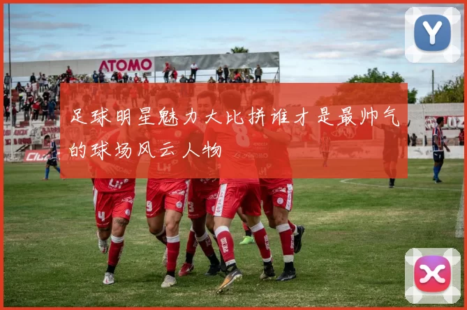 足球明星魅力大比拼谁才是最帅气的球场风云人物