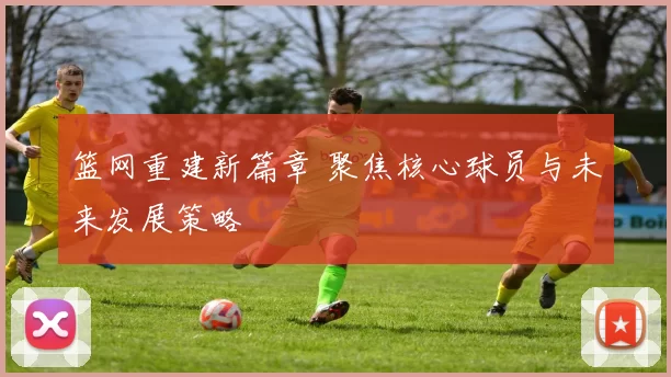 篮网重建新篇章 聚焦核心球员与未来发展策略