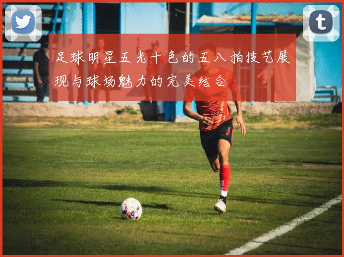 足球明星五光十色的五八拍技艺展现与球场魅力的完美结合