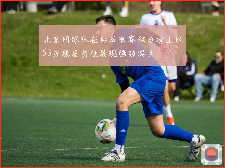 北京网球队在钻石联赛积分榜上以53分稳居首位展现强劲实力