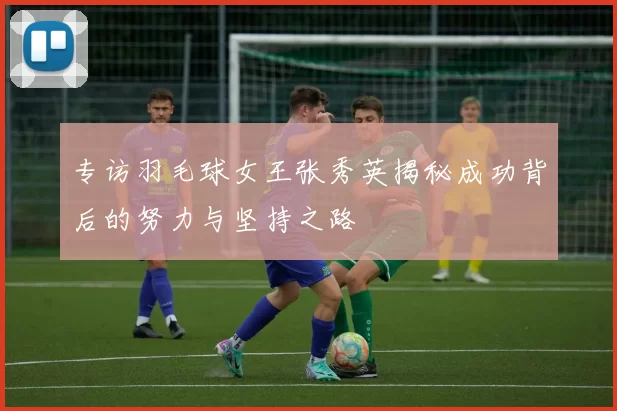 专访羽毛球女王张秀英揭秘成功背后的努力与坚持之路