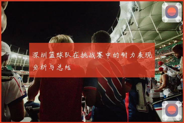 深圳篮球队在挑战赛中的耐力表现分析与总结