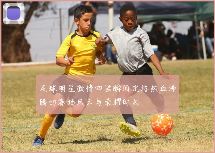 足球明星激情四溢瞬间定格热血沸腾的赛场风云与荣耀时刻