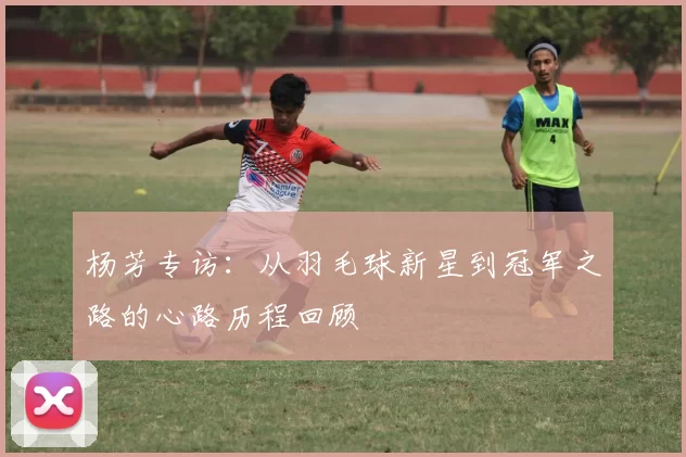 杨芳专访：从羽毛球新星到冠军之路的心路历程回顾