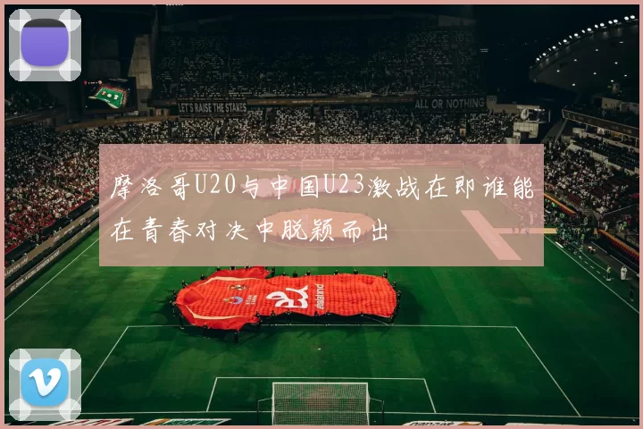 摩洛哥U20与中国U23激战在即谁能在青春对决中脱颖而出
