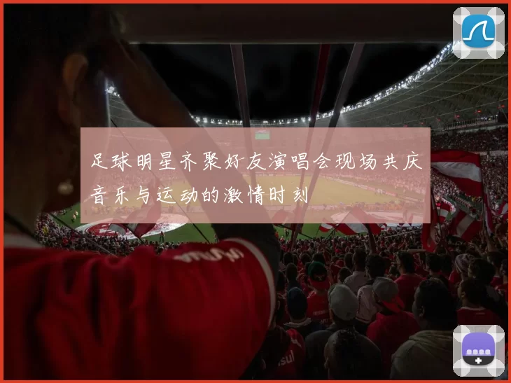 足球明星齐聚好友演唱会现场共庆音乐与运动的激情时刻