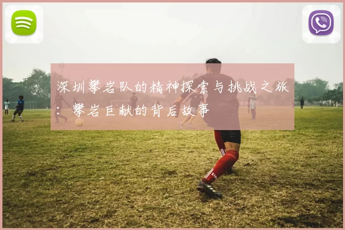 深圳攀岩队的精神探索与挑战之旅：攀岩巨献的背后故事