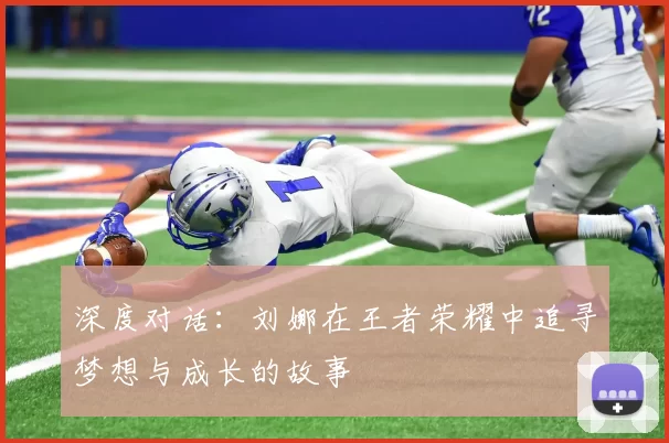 深度对话：刘娜在王者荣耀中追寻梦想与成长的故事
