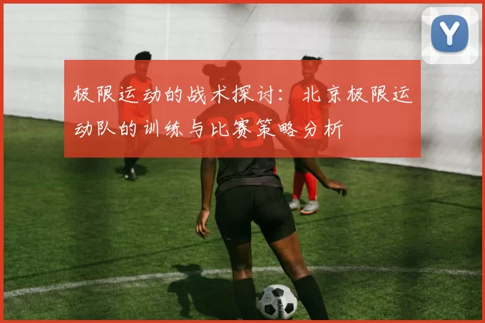 极限运动的战术探讨：北京极限运动队的训练与比赛策略分析