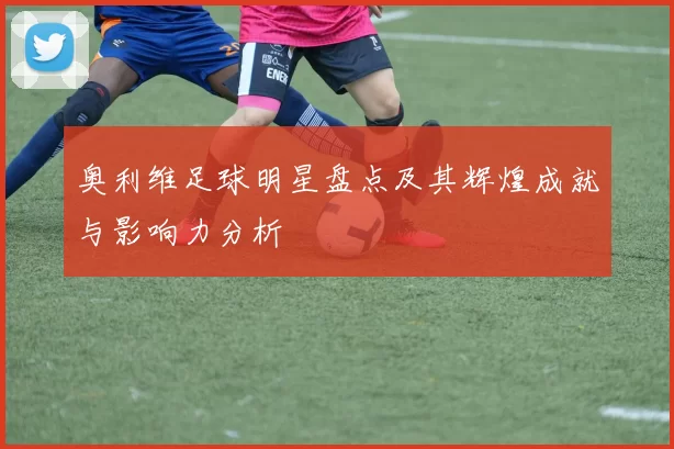奥利维足球明星盘点及其辉煌成就与影响力分析