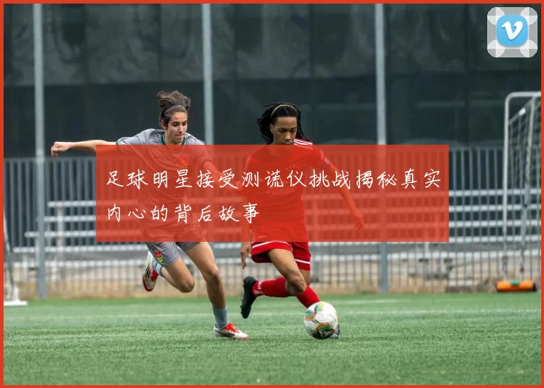 足球明星接受测谎仪挑战揭秘真实内心的背后故事