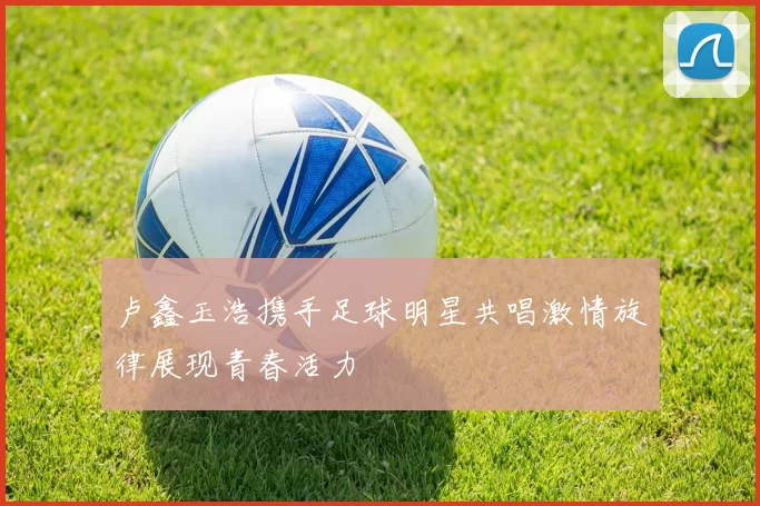 卢鑫玉浩携手足球明星共唱激情旋律展现青春活力