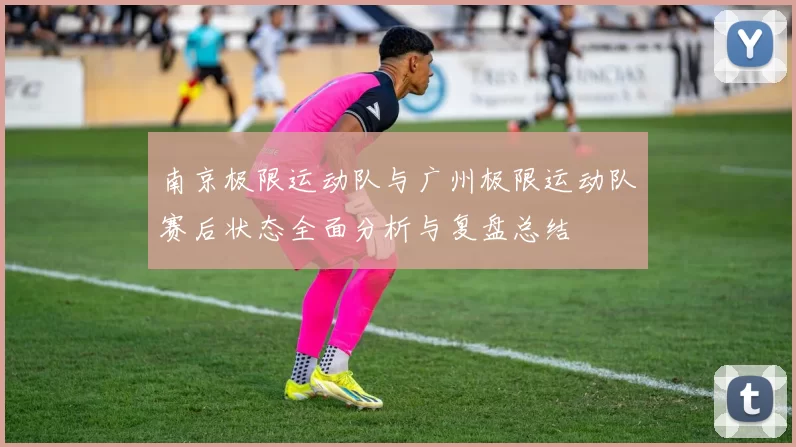 南京极限运动队与广州极限运动队赛后状态全面分析与复盘总结